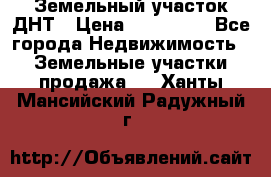 Земельный участок ДНТ › Цена ­ 550 000 - Все города Недвижимость » Земельные участки продажа   . Ханты-Мансийский,Радужный г.